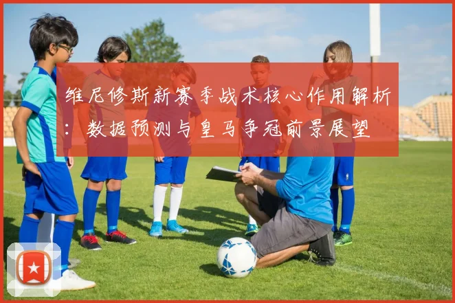 维尼修斯新赛季战术核心作用解析：数据预测与皇马争冠前景展望