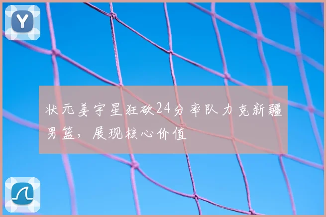 状元姜宇星狂砍24分率队力克新疆男篮，展现核心价值