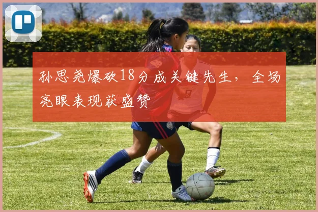 孙思尧爆砍18分成关键先生，全场亮眼表现获盛赞