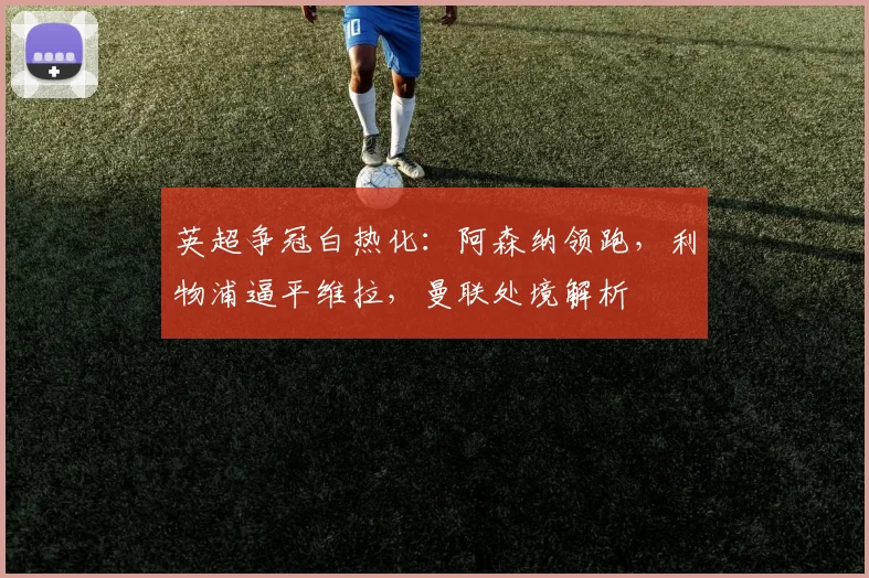 英超争冠白热化：阿森纳领跑，利物浦逼平维拉，曼联处境解析
