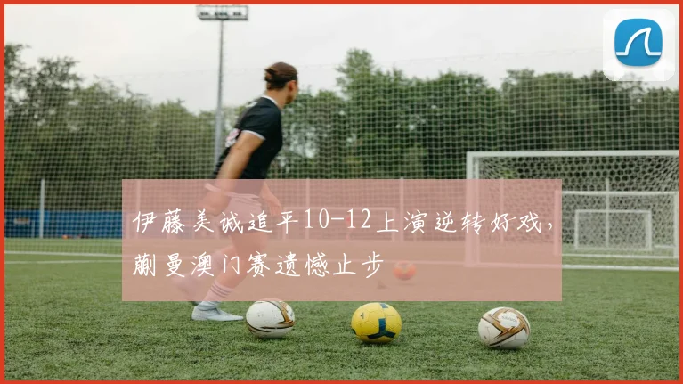 伊藤美诚追平10-12上演逆转好戏，蒯曼澳门赛遗憾止步