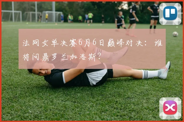 法网女单决赛6月6日巅峰对决：谁将问鼎罗兰加洛斯？