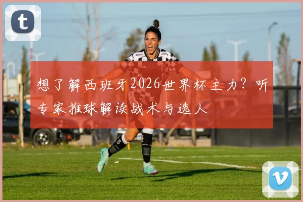 想了解西班牙2026世界杯主力？听专家推球解读战术与选人