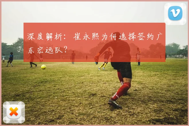 深度解析：崔永熙为何选择签约广东宏远队？