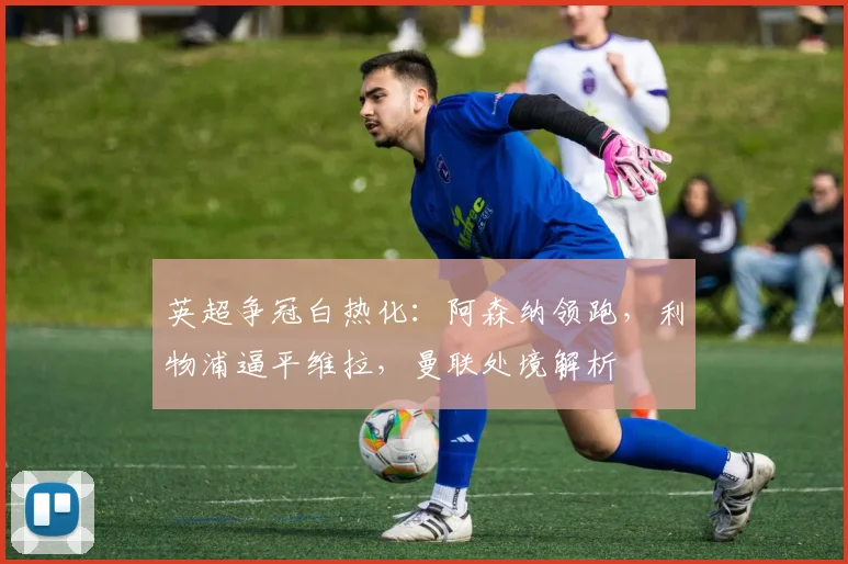 英超争冠白热化：阿森纳领跑，利物浦逼平维拉，曼联处境解析