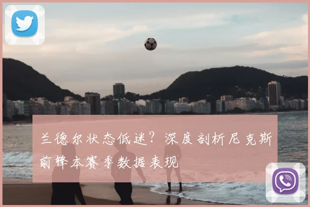 兰德尔状态低迷？深度剖析尼克斯前锋本赛季数据表现