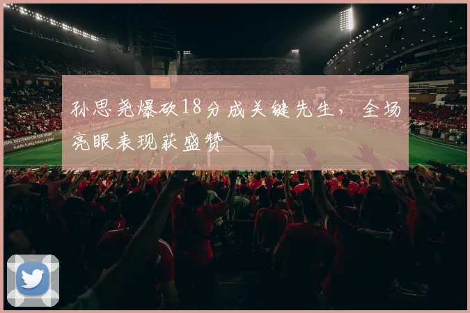 孙思尧爆砍18分成关键先生，全场亮眼表现获盛赞