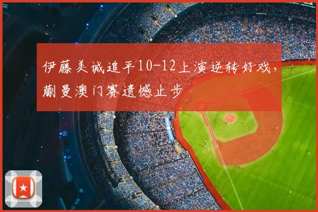 伊藤美诚追平10-12上演逆转好戏，蒯曼澳门赛遗憾止步