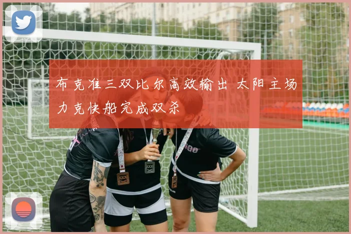 布克准三双比尔高效输出 太阳主场力克快船完成双杀