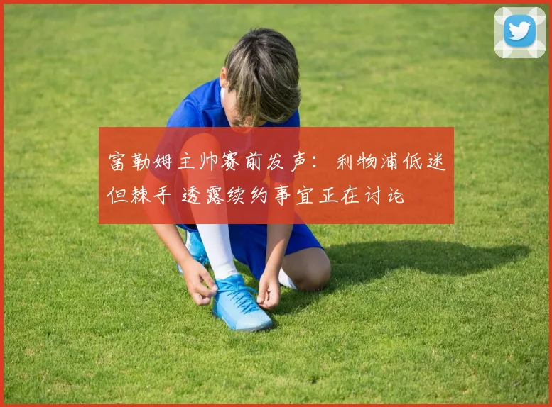 富勒姆主帅赛前发声：利物浦低迷但棘手 透露续约事宜正在讨论
