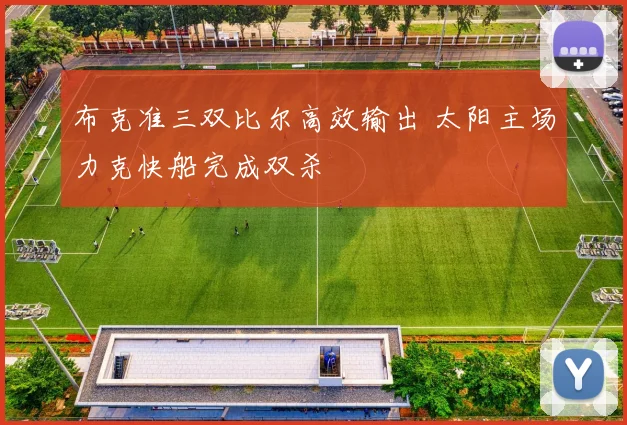 布克准三双比尔高效输出 太阳主场力克快船完成双杀