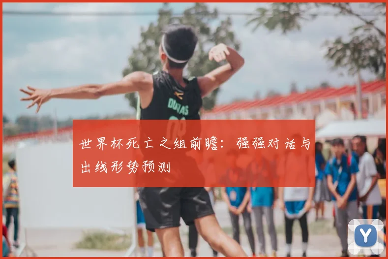 世界杯死亡之组前瞻：强强对话与出线形势预测