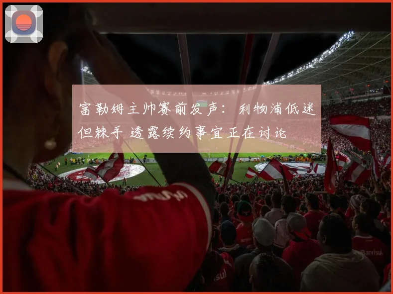 富勒姆主帅赛前发声：利物浦低迷但棘手 透露续约事宜正在讨论